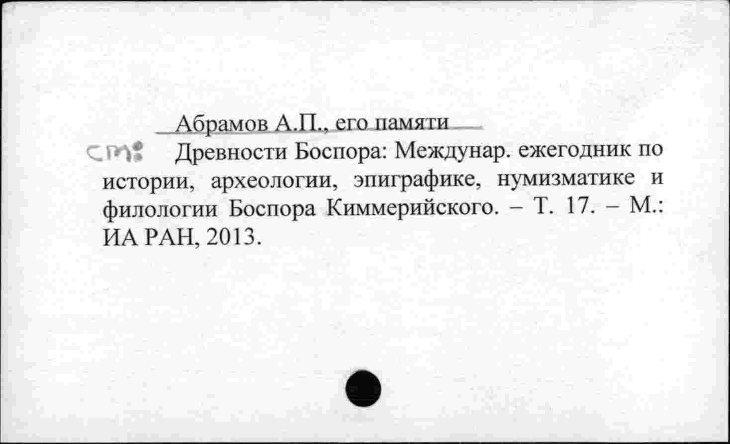 ﻿Абрамов А.П., его памяти
<^ГП* Древности Боспора: Междунар. ежегодник по истории, археологии, эпиграфике, нумизматике и филологии Боспора Киммерийского. — Т. 17. — М.: ИА РАН, 2013.